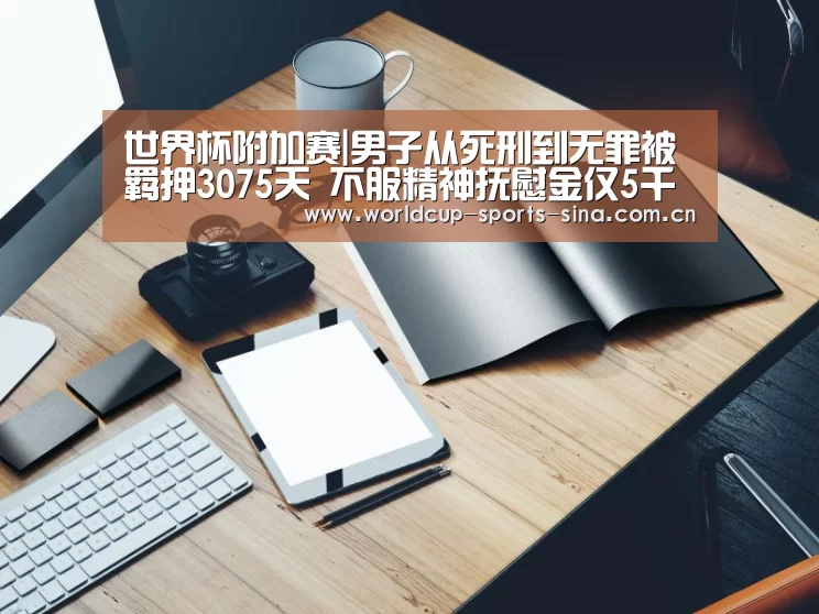 世界杯附加赛|男子从死刑到无罪被羁押3075天 不服精神抚慰